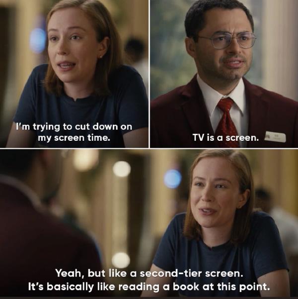 a meme from hacks where the girl says im trying to cut down on screen time, the concierge says tv is a screen, and she replies yeah but like a second tier screen. it's basically like reading a book at this point