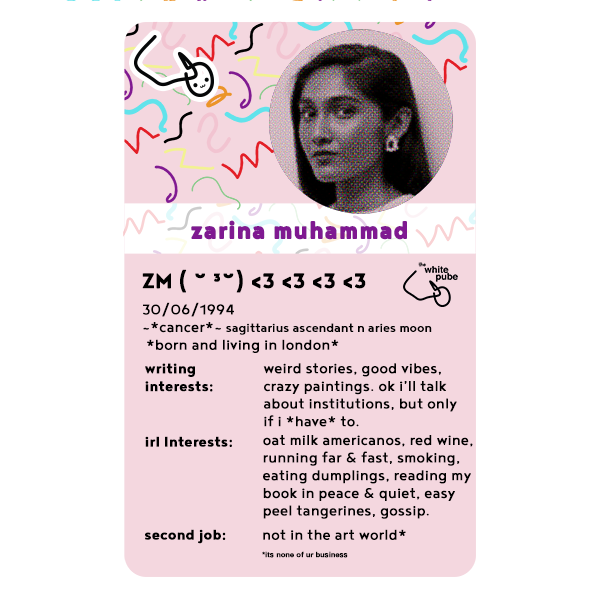 a top trump card for zarina muhammad that says her writing interests include weird stories good vibes crazy paintings and she'll talk about institutions but only if she has to, but besides that, her real life interests include oat milk americanos red wine running far and fast smoking eating dumplings reading her book in peace easy peel tangerins and gossip, and then the card ends with a line that her second job is not in the art world but what it is is none of your business